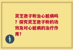 灵芝孢子粉治心脏病吗？探究灵芝孢子粉的功效及对心脏病的治疗作用？