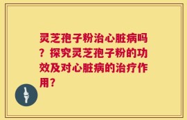 灵芝孢子粉治心脏病吗？探究灵芝孢子粉的功效及对心脏病的治疗作用？