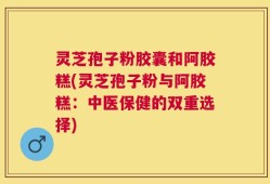 灵芝孢子粉胶囊和阿胶糕(灵芝孢子粉与阿胶糕：中医保健的双重选择)