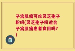子宫肌瘤可吃灵芝孢子粉吗(灵芝孢子粉适合子宫肌瘤患者食用吗？)