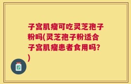 子宫肌瘤可吃灵芝孢子粉吗(灵芝孢子粉适合子宫肌瘤患者食用吗？)