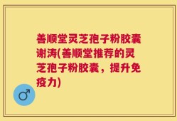 善顺堂灵芝孢子粉胶囊谢涛(善顺堂推荐的灵芝孢子粉胶囊，提升免疫力)