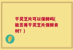 干灵芝片可以保鲜吗(能否用干灵芝片保鲜食材？)