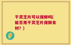 干灵芝片可以保鲜吗(能否用干灵芝片保鲜食材？)