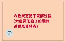 六色灵芝孢子发酵过程(六色灵芝孢子的发酵过程及其特点)