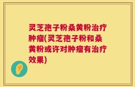 灵芝孢子粉桑黄粉治疗肿瘤(灵芝孢子粉和桑黄粉或许对肿瘤有治疗效果)