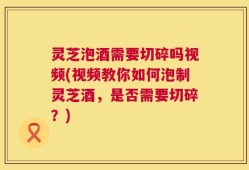 灵芝泡酒需要切碎吗视频(视频教你如何泡制灵芝酒，是否需要切碎？)