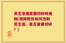 灵芝泡酒需要切碎吗视频(视频教你如何泡制灵芝酒，是否需要切碎？)