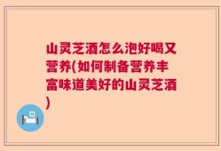 山灵芝酒怎么泡好喝又营养(如何制备营养丰富味道美好的山灵芝酒)