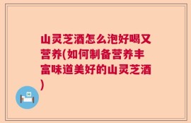 山灵芝酒怎么泡好喝又营养(如何制备营养丰富味道美好的山灵芝酒)