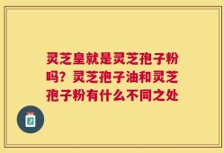 灵芝皇就是灵芝孢子粉吗？灵芝孢子油和灵芝孢子粉有什么不同之处
