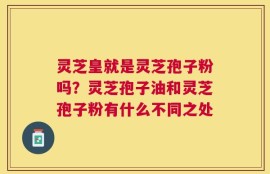 灵芝皇就是灵芝孢子粉吗？灵芝孢子油和灵芝孢子粉有什么不同之处