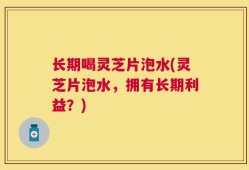 长期喝灵芝片泡水(灵芝片泡水，拥有长期利益？)