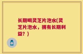 长期喝灵芝片泡水(灵芝片泡水，拥有长期利益？)