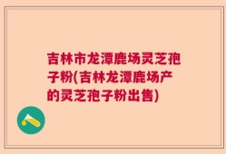 吉林市龙潭鹿场灵芝孢子粉(吉林龙潭鹿场产的灵芝孢子粉出售)