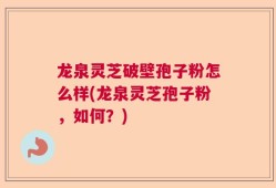 龙泉灵芝破壁孢子粉怎么样(龙泉灵芝孢子粉，如何？)