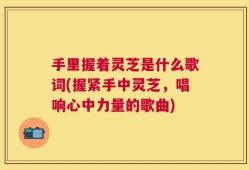 手里握着灵芝是什么歌词(握紧手中灵芝，唱响心中力量的歌曲)