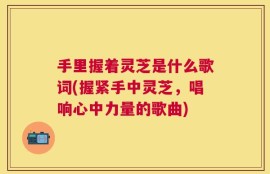 手里握着灵芝是什么歌词(握紧手中灵芝，唱响心中力量的歌曲)