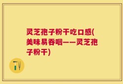 灵芝孢子粉干吃口感(美味易吞咽——灵芝孢子粉干)