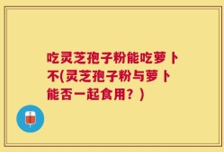 吃灵芝孢子粉能吃萝卜不(灵芝孢子粉与萝卜能否一起食用？)