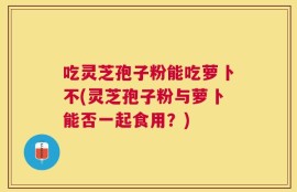 吃灵芝孢子粉能吃萝卜不(灵芝孢子粉与萝卜能否一起食用？)