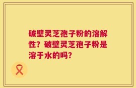 破壁灵芝孢子粉的溶解性？破壁灵芝孢子粉是溶于水的吗？
