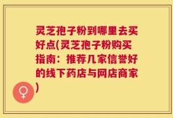 灵芝孢子粉到哪里去买好点(灵芝孢子粉购买指南：推荐几家信誉好的线下药店与网店商家)