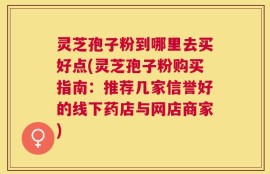 灵芝孢子粉到哪里去买好点(灵芝孢子粉购买指南：推荐几家信誉好的线下药店与网店商家)
