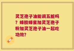 灵芝孢子油能调五脏吗？蜂胶蜂蜜加灵芝孢子粉加灵芝孢子油一起吃功效？
