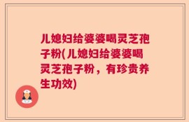 儿媳妇给婆婆喝灵芝孢子粉(儿媳妇给婆婆喝灵芝孢子粉，有珍贵养生功效)