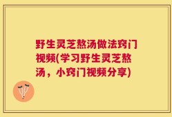野生灵芝熬汤做法窍门视频(学习野生灵芝熬汤，小窍门视频分享)