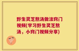 野生灵芝熬汤做法窍门视频(学习野生灵芝熬汤，小窍门视频分享)