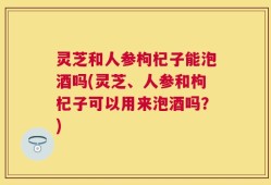 灵芝和人参枸杞子能泡酒吗(灵芝、人参和枸杞子可以用来泡酒吗？)