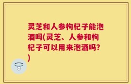 灵芝和人参枸杞子能泡酒吗(灵芝、人参和枸杞子可以用来泡酒吗？)