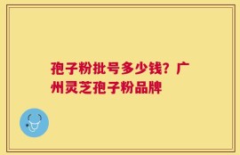 孢子粉批号多少钱？广州灵芝孢子粉品牌