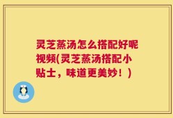 灵芝蒸汤怎么搭配好呢视频(灵芝蒸汤搭配小贴士，味道更美妙！)