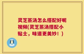 灵芝蒸汤怎么搭配好呢视频(灵芝蒸汤搭配小贴士，味道更美妙！)