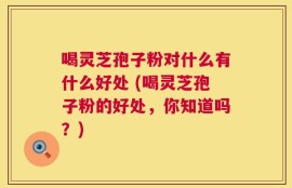 喝灵芝孢子粉对什么有什么好处 (喝灵芝孢子粉的好处，你知道吗？)