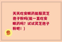 天天吃安眠药能服灵芝孢子粉吗(能一直吃安眠药吗？试试灵芝孢子粉吧！)