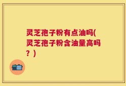 灵芝孢子粉有点油吗(灵芝孢子粉含油量高吗？)