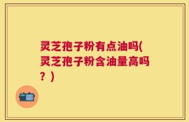 灵芝孢子粉有点油吗(灵芝孢子粉含油量高吗？)
