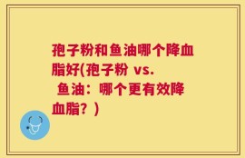 孢子粉和鱼油哪个降血脂好(孢子粉 vs. 鱼油：哪个更有效降血脂？)
