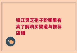 镇江灵芝孢子粉哪里有卖了解购买渠道与推荐店铺