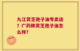 九江灵芝孢子油专卖店？广药牌灵芝孢子油怎么样？