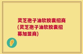 灵芝孢子油软胶囊招商(灵芝孢子油软胶囊招募加盟商)