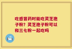 吃感冒药时能吃灵芝孢子粉？灵芝孢子粉可以和三七粉一起吃吗