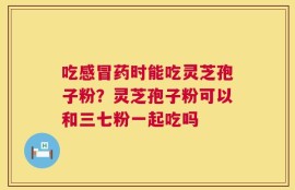 吃感冒药时能吃灵芝孢子粉？灵芝孢子粉可以和三七粉一起吃吗