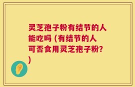 灵芝孢子粉有结节的人能吃吗 (有结节的人可否食用灵芝孢子粉？)