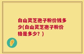 白山灵芝孢子粉价钱多少(白山灵芝孢子粉价格是多少？)