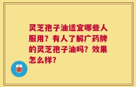 灵芝孢子油适宜哪些人服用？有人了解广药牌的灵芝孢子油吗？效果怎么样？